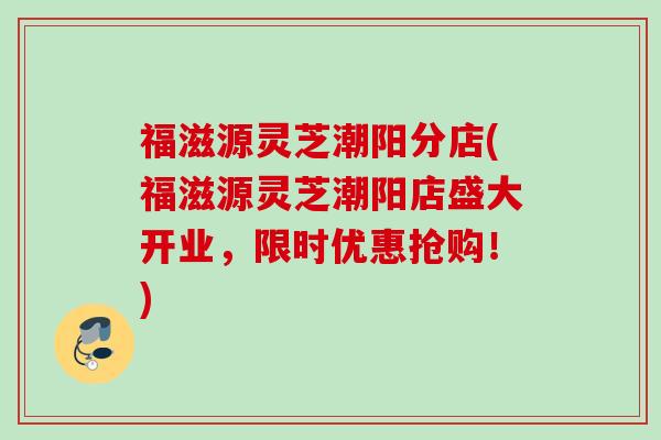 福滋源灵芝潮阳分店(福滋源灵芝潮阳店盛大开业，限时优惠抢购！)