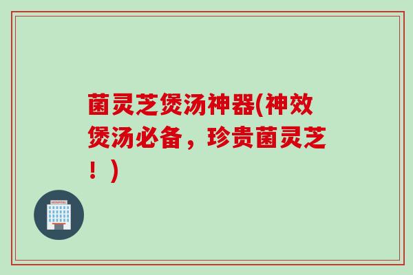 菌灵芝煲汤神器(神效煲汤必备，珍贵菌灵芝！)