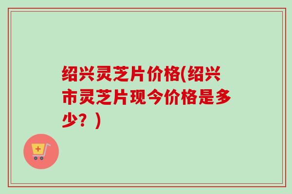 绍兴灵芝片价格(绍兴市灵芝片现今价格是多少？)