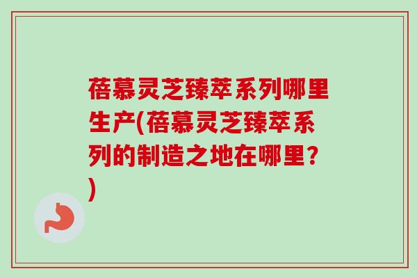 蓓慕灵芝臻萃系列哪里生产(蓓慕灵芝臻萃系列的制造之地在哪里？)