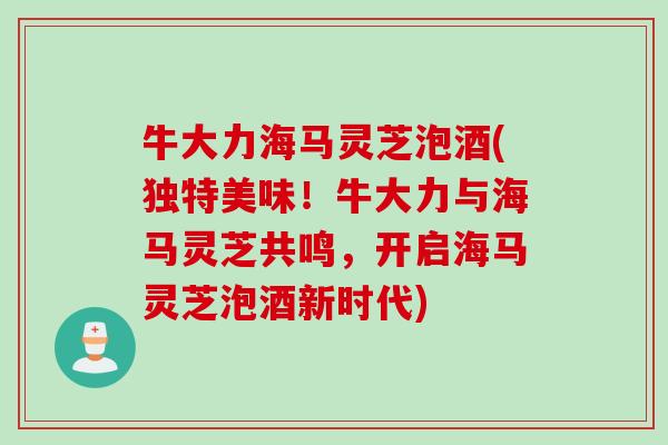 牛大力海马灵芝泡酒(独特美味！牛大力与海马灵芝共鸣，开启海马灵芝泡酒新时代)
