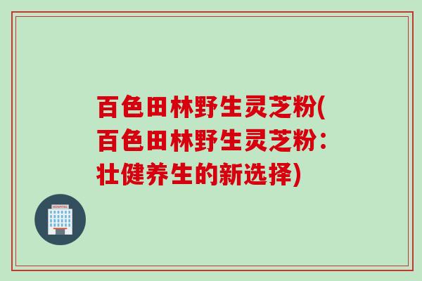 百色田林野生灵芝粉(百色田林野生灵芝粉：壮健养生的新选择)