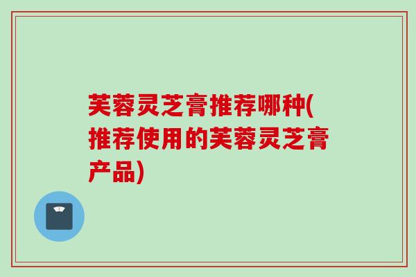 芙蓉灵芝膏推荐哪种(推荐使用的芙蓉灵芝膏产品)
