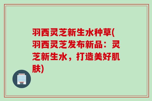 羽西灵芝新生水种草(羽西灵芝发布新品：灵芝新生水，打造美好肌肤)