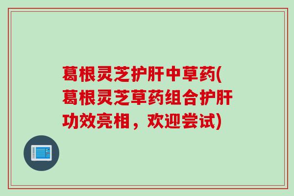 葛根灵芝护肝中草药(葛根灵芝草药组合护肝功效亮相，欢迎尝试)