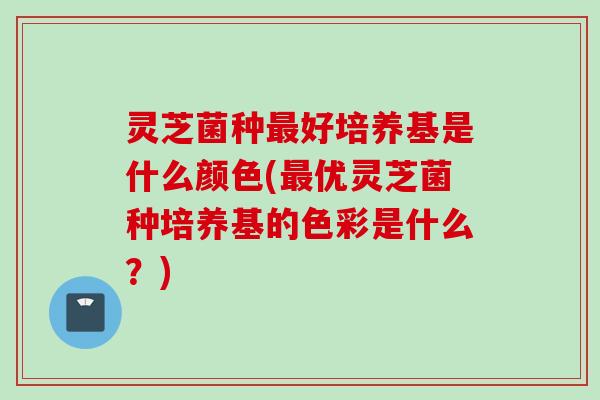 灵芝菌种最好培养基是什么颜色(最优灵芝菌种培养基的色彩是什么？)