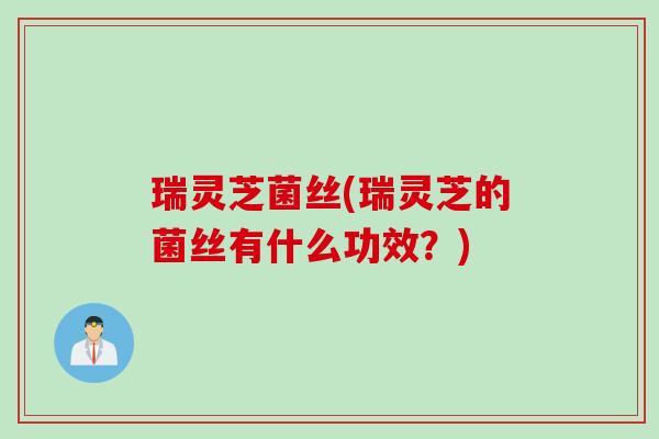 瑞灵芝菌丝(瑞灵芝的菌丝有什么功效?) 瑞灵芝菌丝(瑞灵芝的菌丝有什么功效?)