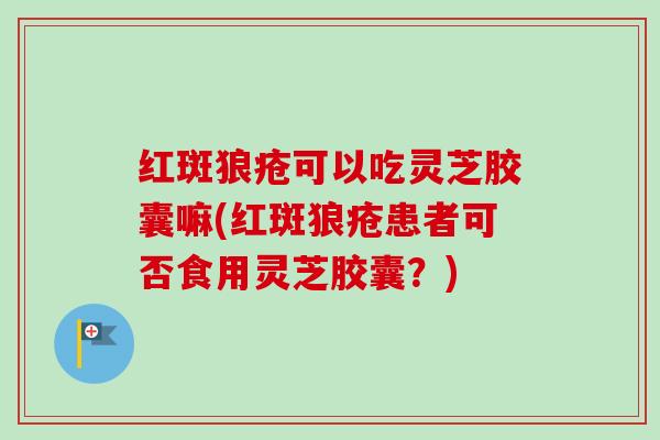 红斑狼疮可以吃灵芝胶囊嘛(红斑狼疮患者可否食用灵芝胶囊？)