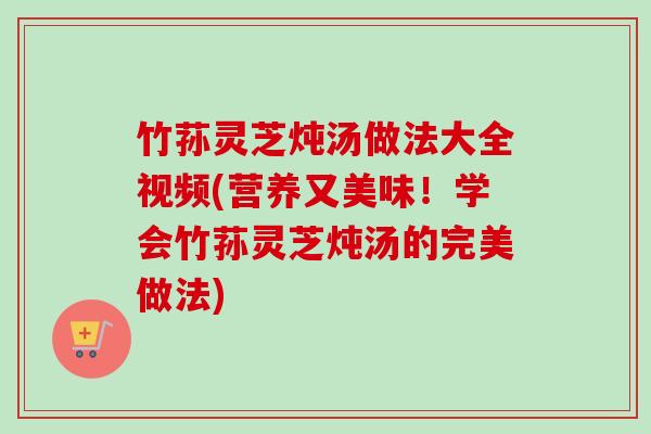 竹荪灵芝炖汤做法大全视频(营养又美味！学会竹荪灵芝炖汤的完美做法)