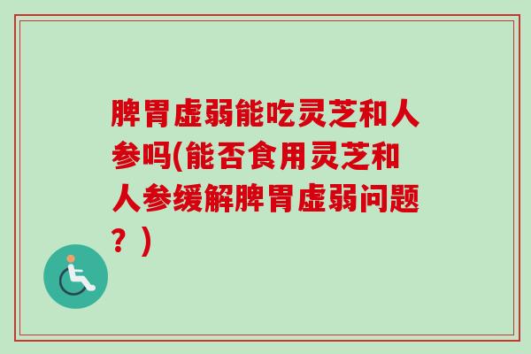 脾胃虚弱能吃灵芝和人参吗(能否食用灵芝和人参缓解脾胃虚弱问题？)