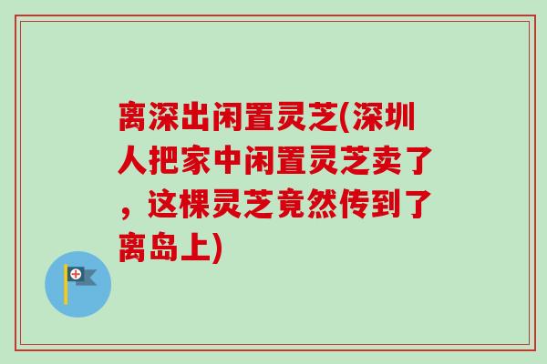 离深出闲置灵芝(深圳人把家中闲置灵芝卖了，这棵灵芝竟然传到了离岛上)
