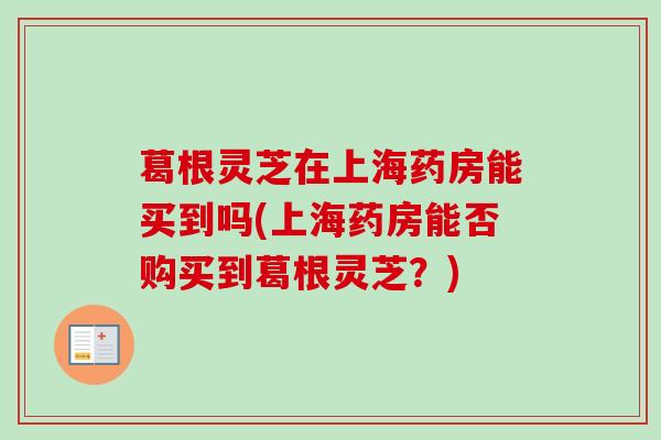 葛根灵芝在上海药房能买到吗(上海药房能否购买到葛根灵芝？)