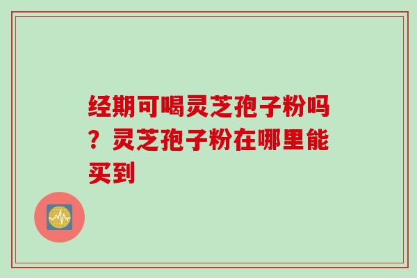 经期可喝灵芝孢子粉吗？灵芝孢子粉在哪里能买到