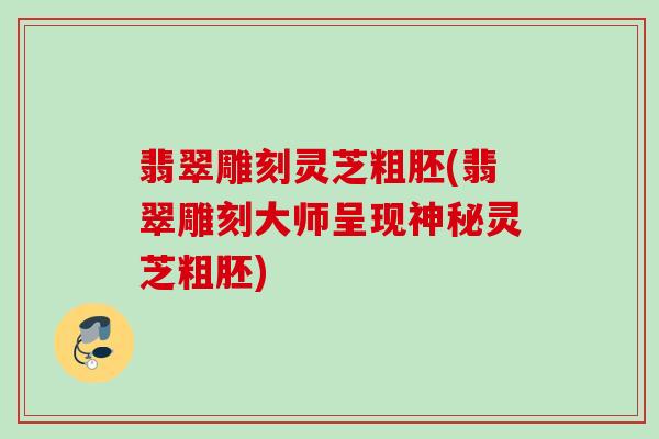 翡翠雕刻灵芝粗胚(翡翠雕刻大师呈现神秘灵芝粗胚) 翡翠雕刻灵芝粗胚(翡翠雕刻大师呈现神秘灵芝粗胚)