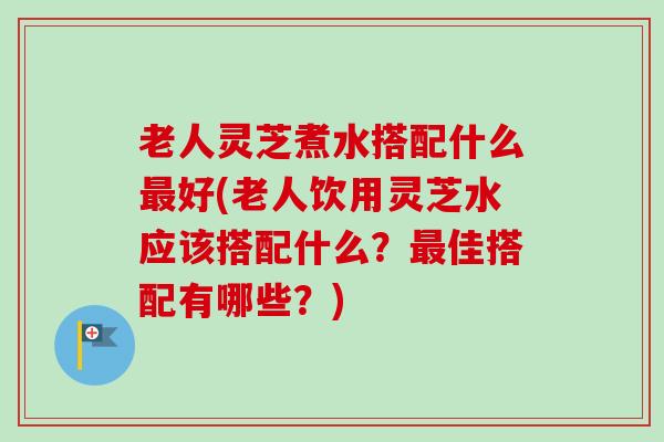 老人灵芝煮水搭配什么好(老人饮用灵芝水应该搭配什么?佳搭配有哪些?) 老人灵芝煮水搭配什么好(老人饮用灵芝水应该搭配什么?佳搭配有哪些?)