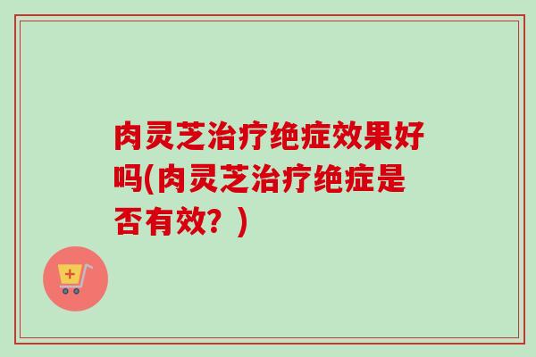 肉灵芝治疗绝症效果好吗(肉灵芝治疗绝症是否有效？)