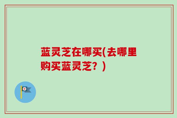 蓝灵芝在哪买(去哪里购买蓝灵芝？)
