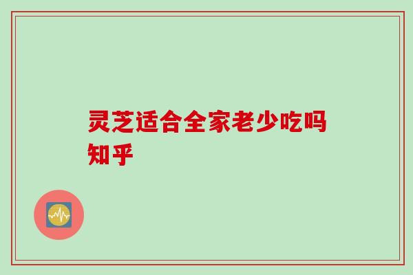 灵芝适合全家老少吃吗知乎