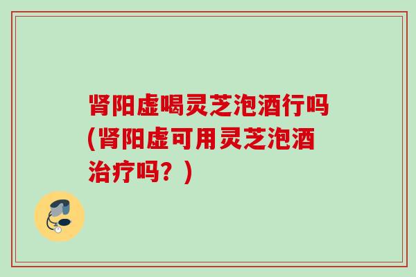 肾阳虚喝灵芝泡酒行吗(肾阳虚可用灵芝泡酒治疗吗？)