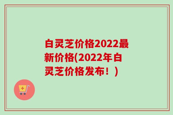 白灵芝价格2022最新价格(2022年白灵芝价格发布！)