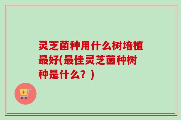 灵芝菌种用什么树培植最好(最佳灵芝菌种树种是什么？)