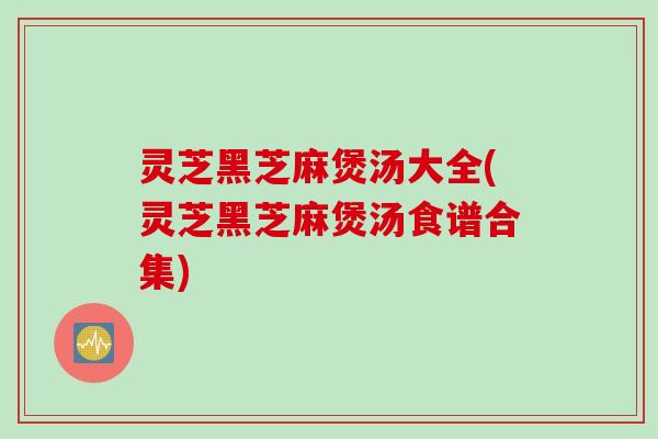 灵芝黑芝麻煲汤大全(灵芝黑芝麻煲汤食谱合集)