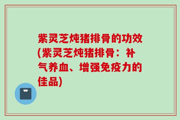 紫灵芝炖猪排骨的功效(紫灵芝炖猪排骨：补气养血、增强免疫力的佳品)