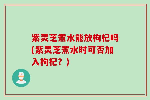 紫灵芝煮水能放枸杞吗(紫灵芝煮水时可否加入枸杞？)