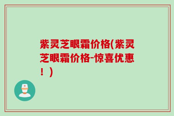 紫灵芝眼霜价格(紫灵芝眼霜价格-惊喜优惠！)