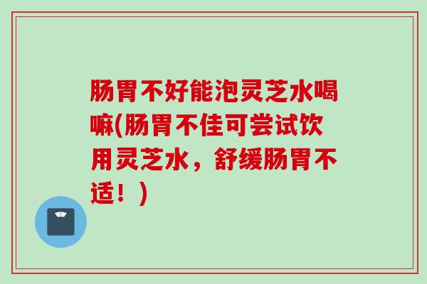 肠胃不好能泡灵芝水喝嘛(肠胃不佳可尝试饮用灵芝水，舒缓肠胃不适！)