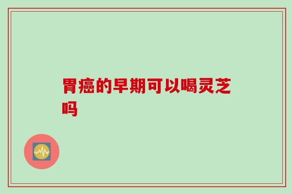 胃癌的早期可以喝灵芝吗