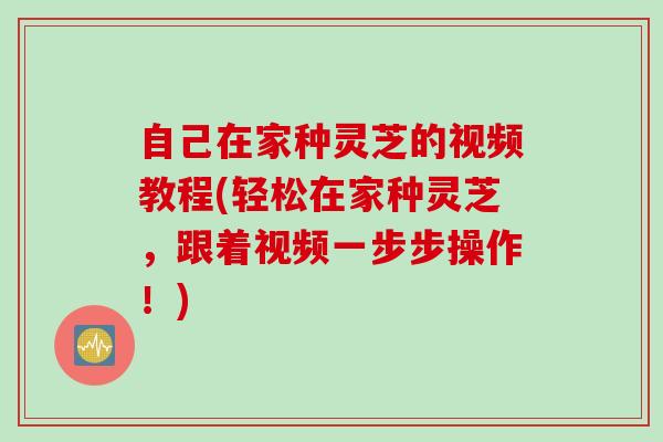 自己在家种灵芝的视频教程(轻松在家种灵芝，跟着视频一步步操作！)