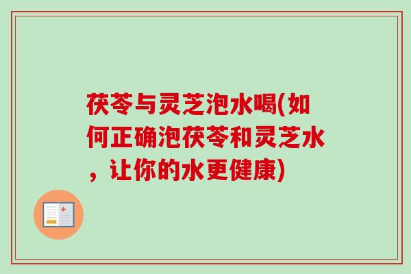 茯苓与灵芝泡水喝(如何正确泡茯苓和灵芝水，让你的水更健康)