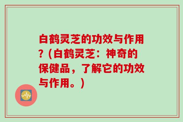 白鹤灵芝的功效与作用？(白鹤灵芝：神奇的保健品，了解它的功效与作用。)