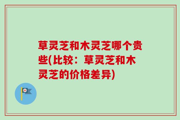 草灵芝和木灵芝哪个贵些(比较：草灵芝和木灵芝的价格差异)