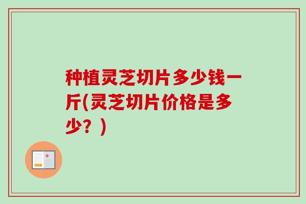 种植灵芝切片多少钱一斤(灵芝切片价格是多少？)