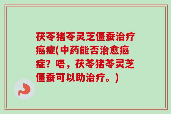 茯苓猪苓灵芝僵蚕治疗癌症(中药能否治愈癌症？唔，茯苓猪苓灵芝僵蚕可以助治疗。)