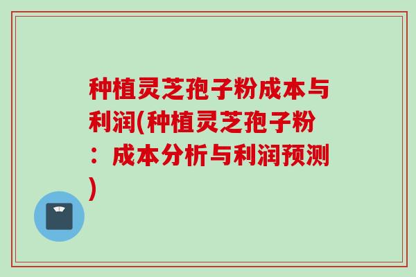 种植灵芝孢子粉成本与利润(种植灵芝孢子粉:成本分析与利润预测) 种植灵芝孢子粉成本与利润(种植灵芝孢子粉:成本分析与利润预测)