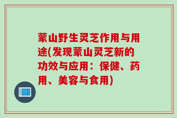 蒙山野生灵芝作用与用途(发现蒙山灵芝新的功效与应用：保健、药用、美容与食用)