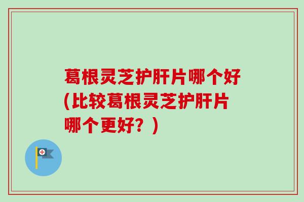 葛根灵芝护肝片哪个好(比较葛根灵芝护肝片哪个更好？)