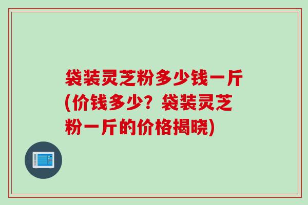 袋装灵芝粉多少钱一斤(价钱多少？袋装灵芝粉一斤的价格揭晓)