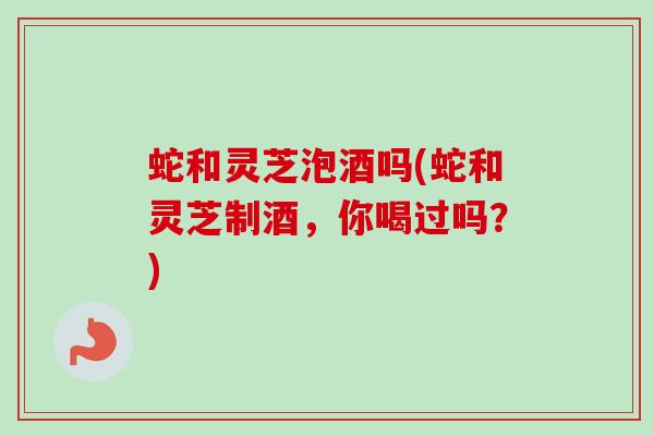 蛇和灵芝泡酒吗(蛇和灵芝制酒，你喝过吗？)