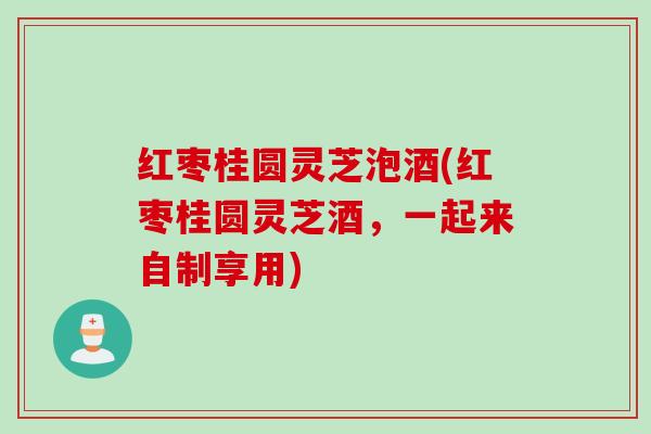 红枣桂圆灵芝泡酒(红枣桂圆灵芝酒,一起来自制享用) 红枣桂圆灵芝泡酒(红枣桂圆灵芝酒,一起来自制享用)