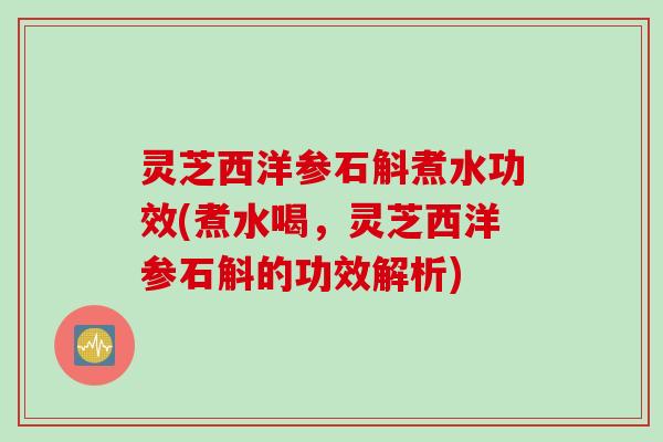 灵芝西洋参石斛煮水功效(煮水喝，灵芝西洋参石斛的功效解析)