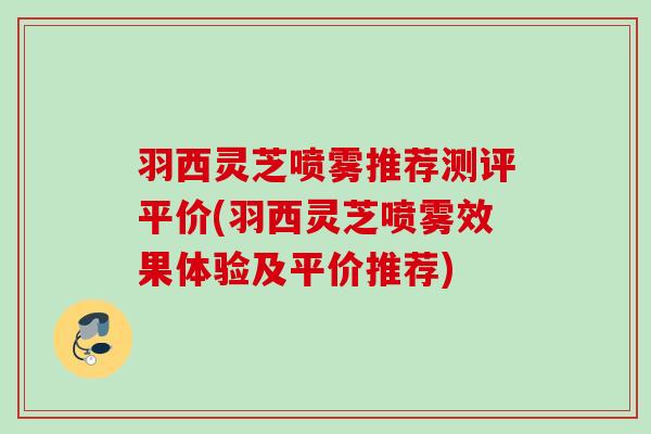 羽西灵芝喷雾推荐测评平价(羽西灵芝喷雾效果体验及平价推荐)