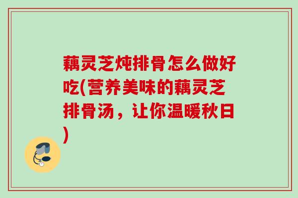藕灵芝炖排骨怎么做好吃(营养美味的藕灵芝排骨汤，让你温暖秋日)