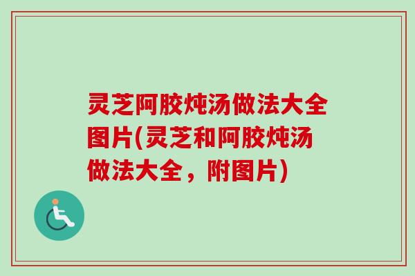灵芝阿胶炖汤做法大全图片(灵芝和阿胶炖汤做法大全,附图片) 灵芝阿胶炖汤做法大全图片(灵芝和阿胶炖汤做法大全,附图片)