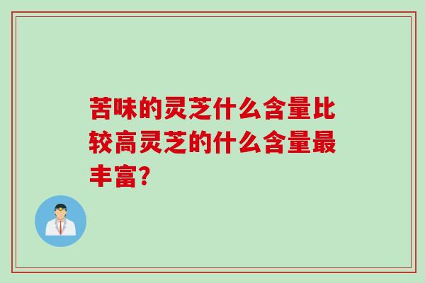 苦味的灵芝什么含量比较高灵芝的什么含量丰富? 苦味的灵芝什么含量比较高灵芝的什么含量丰富?