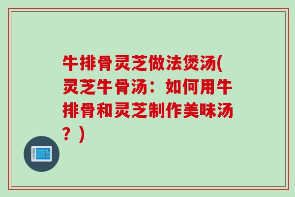 牛排骨灵芝做法煲汤(灵芝牛骨汤：如何用牛排骨和灵芝制作美味汤？)
