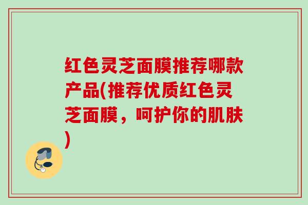 红色灵芝面膜推荐哪款产品(推荐优质红色灵芝面膜，呵护你的肌肤)